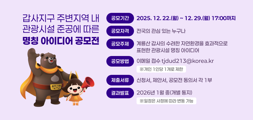 갑사지구 주변지역 내 관광시설 준공에 따른 명칭 아이디어 공모전
공모기간 : 2025. 12. 22.(월) ~ 12. 29.(월) 17:00까지
공모자격 : 전국의 관심 있는 누구나
공모주제 : 계룡산 갑사의 수려한 자연환경을 효과적으로 표현한 관광시설 명칭 아이디어
공모방법 : 이메일 접수 tjdud213@korea.kr ※개인 1인당 1개로 제한
제출서류 : 신청서, 제안서, 공모전 동의서 각 1부
결과발표 : 2026년 1월 중(개별 통지) ※일정은 사정에 따라 변동 가능