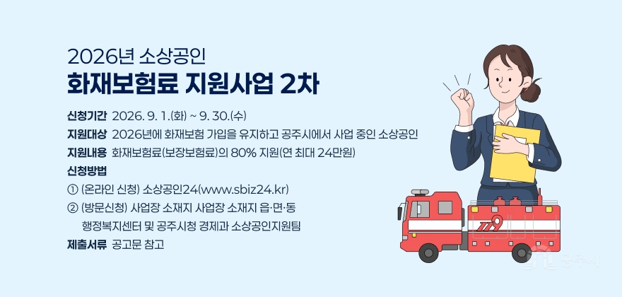 2026년 소상공인 화재보험료 지원사업(2차)
나. 신청기간 : 2026. 9. 1.(화) ~ 9. 30.(수)
다. 지원대상 : 2026년에 화재보험 가입을 유지하고 공주시에서 사업 중인 소상공인
라. 지원내용 : 화재보험료(보장보험료)의 80% 지원(연 최대 24만원)
마. 신청방법 : ① (온라인 신청) 소상공인24(www.sbiz24.kr)
② (방문신청) 사업장 소재지 사업장 소재지 읍·면·동 행정복지센터 및 공주시청 경제과 소상공인지원팀
바. 제출서류 : 공고문 참고